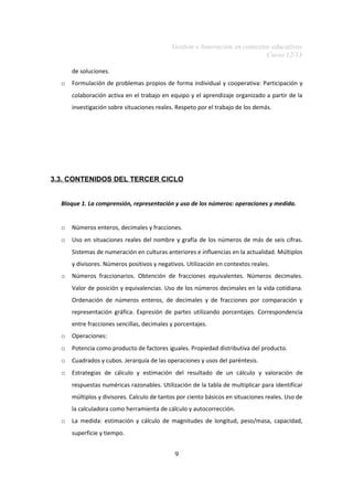 Gestión e Innovación en contextos educativos
Curso 12/13
de soluciones.
o

Formulación de problemas propios de forma individual y cooperativa: Participación y
colaboración activa en el trabajo en equipo y el aprendizaje organizado a partir de la
investigación sobre situaciones reales. Respeto por el trabajo de los demás.

3.3. CONTENIDOS DEL TERCER CICLO
Bloque 1. La comprensión, representación y uso de los números: operaciones y medida.

o

Números enteros, decimales y fracciones.

o

Uso en situaciones reales del nombre y grafía de los números de más de seis cifras.
Sistemas de numeración en culturas anteriores e influencias en la actualidad. Múltiplos
y divisores. Números positivos y negativos. Utilización en contextos reales.

o

Números fraccionarios. Obtención de fracciones equivalentes. Números decimales.
Valor de posición y equivalencias. Uso de los números decimales en la vida cotidiana.
Ordenación de números enteros, de decimales y de fracciones por comparación y
representación gráfica. Expresión de partes utilizando porcentajes. Correspondencia
entre fracciones sencillas, decimales y porcentajes.

o

Operaciones:

o

Potencia como producto de factores iguales. Propiedad distributiva del producto.

o

Cuadrados y cubos. Jerarquía de las operaciones y usos del paréntesis.

o

Estrategias de cálculo y estimación del resultado de un cálculo y valoración de
respuestas numéricas razonables. Utilización de la tabla de multiplicar para identificar
múltiplos y divisores. Calculo de tantos por ciento básicos en situaciones reales. Uso de
la calculadora como herramienta de cálculo y autocorrección.

o

La medida: estimación y cálculo de magnitudes de longitud, peso/masa, capacidad,
superficie y tiempo.

9

 