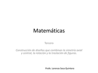 Matemáticas 
Tercero 
Construcción de diseños que combinan la simetría axial 
y central, la rotación y la traslación de figuras. 
Profe. Lorenzo Sosa Quintero 
 