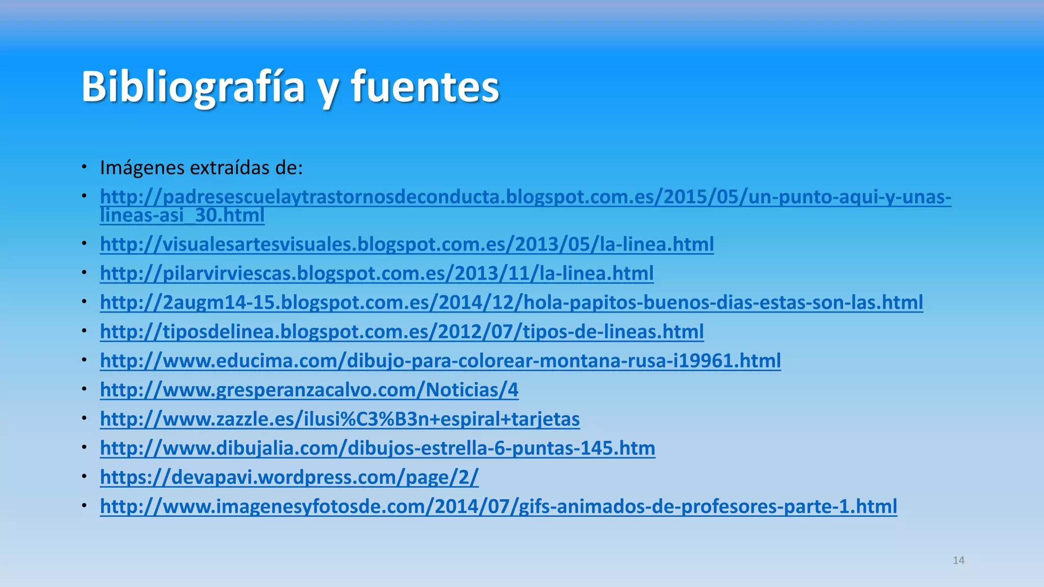 Bibliografía y fuentes
 Imágenes extraídas de:
 http://padresescuelaytrastornosdeconducta.blogspot.com.es/2015/05/un-punto-aqui-y-unas-
lineas-asi_30.html
 http://visualesartesvisuales.blogspot.com.es/2013/05/la-linea.html
 http://pilarvirviescas.blogspot.com.es/2013/11/la-linea.html
 http://2augm14-15.blogspot.com.es/2014/12/hola-papitos-buenos-dias-estas-son-las.html
 http://tiposdelinea.blogspot.com.es/2012/07/tipos-de-lineas.html
 http://www.educima.com/dibujo-para-colorear-montana-rusa-i19961.html
 http://www.gresperanzacalvo.com/Noticias/4
 http://www.zazzle.es/ilusi%C3%B3n+espiral+tarjetas
 http://www.dibujalia.com/dibujos-estrella-6-puntas-145.htm
 https://devapavi.wordpress.com/page/2/
 http://www.imagenesyfotosde.com/2014/07/gifs-animados-de-profesores-parte-1.html
14
 
