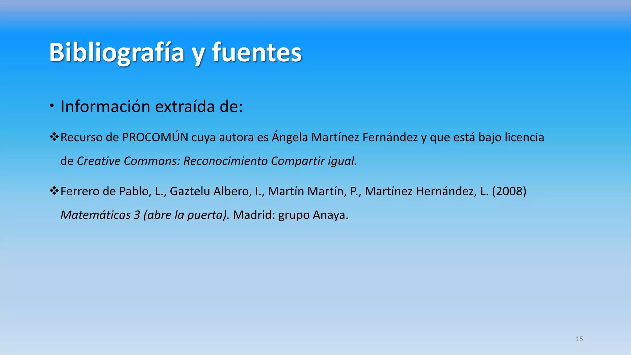 Bibliografía y fuentes
 Información extraída de:
Recurso de PROCOMÚN cuya autora es Ángela Martínez Fernández y que está bajo licencia
de Creative Commons: Reconocimiento Compartir igual.
Ferrero de Pablo, L., Gaztelu Albero, I., Martín Martín, P., Martínez Hernández, L. (2008)
Matemáticas 3 (abre la puerta). Madrid: grupo Anaya.
15
 