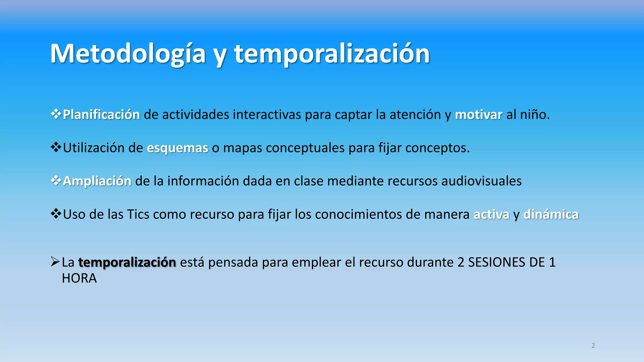 Metodología y temporalización
Planificación de actividades interactivas para captar la atención y motivar al niño.
Utilización de esquemas o mapas conceptuales para fijar conceptos.
Ampliación de la información dada en clase mediante recursos audiovisuales
Uso de las Tics como recurso para fijar los conocimientos de manera activa y dinámica
La temporalización está pensada para emplear el recurso durante 2 SESIONES DE 1
HORA
2
 