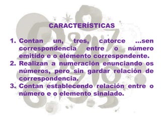 CARACTERÍSTICAS
1. Contan un, tres, catorce …sen
correspondencia entre o número
emitido e o elemento correspondente.
2. Realizan a numeración enunciando os
números, pero sin gardar relación de
correspondencia.
3. Contan establecendo relación entre o
número e o elemento sinalado.
 