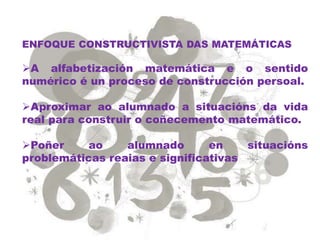 ENFOQUE CONSTRUCTIVISTA DAS MATEMÁTICAS
A alfabetización matemática e o sentido
numérico é un proceso de construcción persoal.
Aproximar ao alumnado a situacións da vida
real para construir o coñecemento matemático.
Poñer ao alumnado en situacións
problemáticas reaias e significativas
 