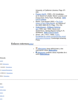 University of California Libraries. Págs. 97-
229.
 Popper, Karl R. (1995). «On knowledge»,
en In Search of a Better World: Lectures and
Essays from Thirty Years. Routledge. ISBN
0-415-13548-6.
 Riehm, Carl (August 2002). «The Early
History of the Fields Medal», en Notices of
the AMS. AMS 49 (7). Págs. 778–782.
 Waltershausen, Wolfgang Sartorius
von (1856, repr. 1965). Gauss zum
Gedächtniss. Sändig Reprint Verlag H. R.
Wohlwend. ISBN 3-253-01702-8.
 Ziman, J.M., F.R.S. (1968). Public
Knowledge:An essay concerning the social
dimension of science. Cambridge University
Press.
Enlaces externos[editar]
 Wikcionario tiene definiciones y otra
información sobre Matemática.
 Wikisource contiene obras originales de o
sobre Matemáticas.
Wikimedia
:Q395
media: Mathematics
y manuales: Matemáticas
as: Categoría:Matemáticas
os didácticos: Matemáticas
élebres: Matemática
dores
576260
2434c (data)
7944-9
5082139
1521
 