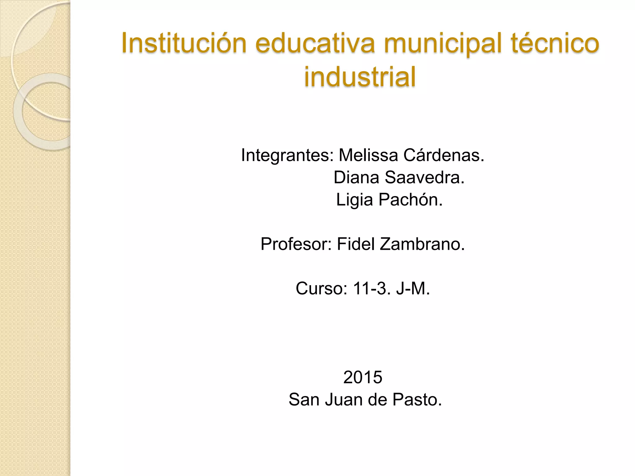 Institución educativa municipal técnico
industrial
Integrantes: Melissa Cárdenas.
Diana Saavedra.
Ligia Pachón.
Profesor: Fidel Zambrano.
Curso: 11-3. J-M.
2015
San Juan de Pasto.