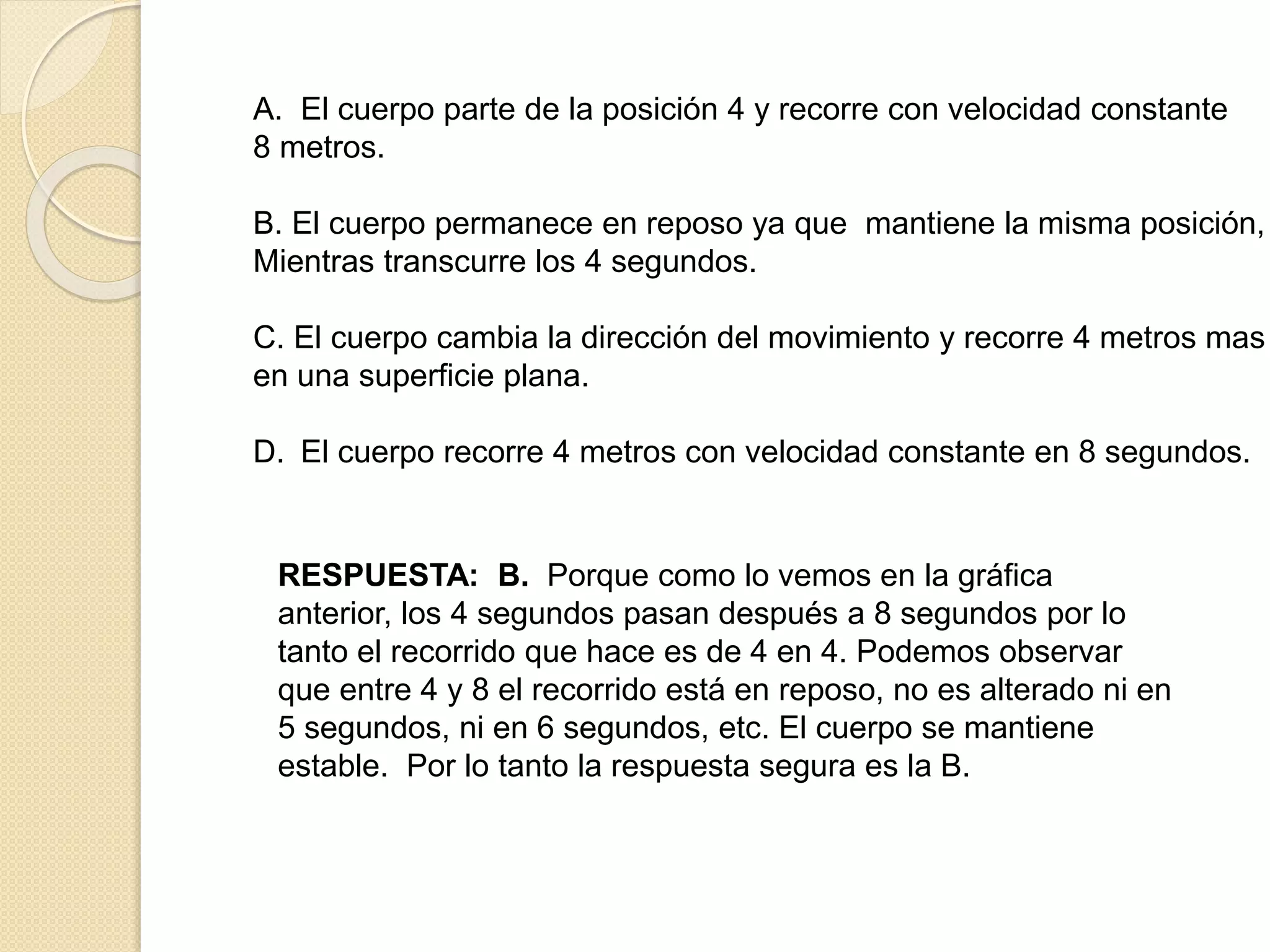A. El cuerpo parte de la posición 4 y recorre con velocidad constante
8 metros.
B. El cuerpo permanece en reposo ya que mantiene la misma posición,
Mientras transcurre los 4 segundos.
C. El cuerpo cambia la dirección del movimiento y recorre 4 metros mas
en una superficie plana.
D. El cuerpo recorre 4 metros con velocidad constante en 8 segundos.
RESPUESTA: B. Porque como lo vemos en la gráfica
anterior, los 4 segundos pasan después a 8 segundos por lo
tanto el recorrido que hace es de 4 en 4. Podemos observar
que entre 4 y 8 el recorrido está en reposo, no es alterado ni en
5 segundos, ni en 6 segundos, etc. El cuerpo se mantiene
estable. Por lo tanto la respuesta segura es la B.