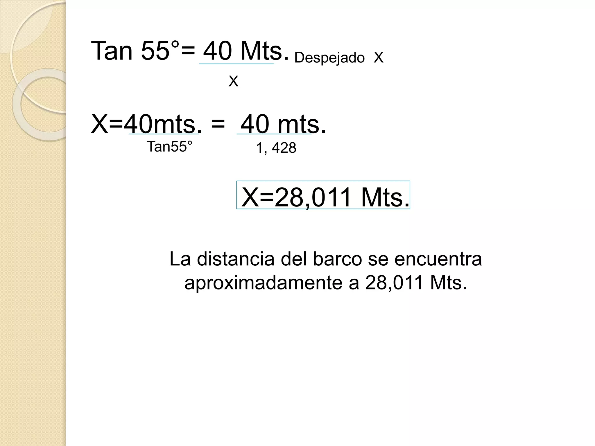 Tan 55°= 40 Mts.
X=40mts. = 40 mts.
X=28,011 Mts.
La distancia del barco se encuentra
aproximadamente a 28,011 Mts.
X
Despejado X
Tan55° 1, 428