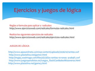 Ejercicios y juegos de lógica 
Reglas o formulas para aplicar a radicales: 
http://www.ejerciciosweb.com/radicales/formulas-radicales.html 
Realiza los siguientes ejercicios de radicales 
http://www.ejerciciosweb.com/radicales/ejercicios-radicales.html 
JUEGOS DE LÓGICA 
http://www.apasarelrato.com/wp-content/uploads/2006/10/ranitas.swf 
http://www.plastelina.net/game1.html 
http://img95.xooimage.com/files/d/2/d/las-ranitas-10-ranas--41ab9fc.swf 
http://www.juegosparalistos.es/Juegos_flash/CanibalesMisioneros.html 
http://www.plastelina.net/game3.html 
