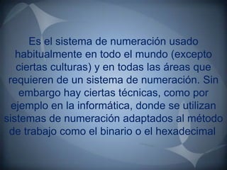 Es el sistema de numeración usado
   habitualmente en todo el mundo (excepto
   ciertas culturas) y en todas las áreas que
 requieren de un sistema de numeración. Sin
    embargo hay ciertas técnicas, como por
  ejemplo en la informática, donde se utilizan
sistemas de numeración adaptados al método
 de trabajo como el binario o el hexadecimal.
 