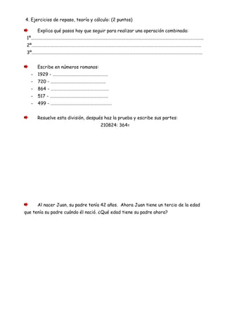 4. Ejercicios de repaso, teoría y cálculo: (2 puntos)
Explica qué pasos hay que seguir para realizar una operación combinada:
1º…………………………………………………………………………………………………………………………………………………….
2º………………………………………………………………………………………………………………………………………………….
3º…………………………………………………………………………………………………………………………………………………..
Escribe en números romanos:
- 1929 - ………………………………………………
- 720 - ………………………………………………
- 864 - …………………………………………………
- 517 - …………………………………………………
- 499 - ……………………………………………………
Resuelve esta división, después haz la prueba y escribe sus partes:
210824: 364=
Al nacer Juan, su padre tenía 42 años. Ahora Juan tiene un tercio de la edad
que tenía su padre cuándo él nació. ¿Qué edad tiene su padre ahora?
 