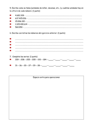 5. Escribe como se llama (unidades de millar, decenas, etc…) y cuántas unidades hay en
la cifra 6 de cada número: (1 punto)
4.683.328 - ……………………………………………………………………………………………………………………….
637.425.026 - ………………………………………………………………………………………………………………….
25.006.100 - ……………………………………………………………………………………………………………………..
1.325.490.614 - ……………………………………………………………………………………………………………….
560.050 - ………………………………………………………………………………………………………………………….
6. Escribe con letras los números del ejercicio anterior: (1 punto)
…………………………………………………………………………………………………………………………………………………
…………………………………………………………………………………………………………………………………………………
…………………………………………………………………………………………………………………………………………………
…………………………………………………………………………………………………………………………………………………
…………………………………………………………………………………………………………………………………………………
7. Completa las series: (1 punto)
209---208---205---200---193---184---____---____---____---____---____
31---36---30---37---29---38---____---____---____---____---____
Espacio extra para operaciones
 