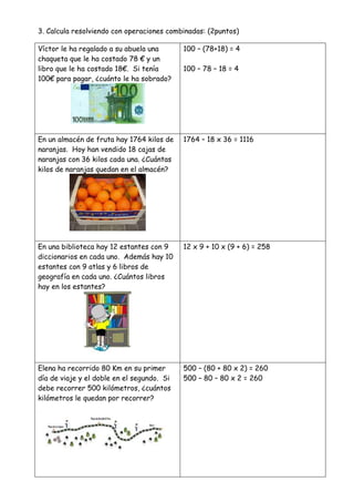 3. Calcula resolviendo con operaciones combinadas: (2puntos)
Víctor le ha regalado a su abuela una
chaqueta que le ha costado 78 € y un
libro que le ha costado 18€. Si tenía
100€ para pagar, ¿cuánto le ha sobrado?
100 – (78+18) = 4
100 – 78 – 18 = 4
En un almacén de fruta hay 1764 kilos de
naranjas. Hoy han vendido 18 cajas de
naranjas con 36 kilos cada una. ¿Cuántas
kilos de naranjas quedan en el almacén?
1764 – 18 x 36 = 1116
En una biblioteca hay 12 estantes con 9
diccionarios en cada uno. Además hay 10
estantes con 9 atlas y 6 libros de
geografía en cada uno. ¿Cuántos libros
hay en los estantes?
12 x 9 + 10 x (9 + 6) = 258
Elena ha recorrido 80 Km en su primer
día de viaje y el doble en el segundo. Si
debe recorrer 500 kilómetros, ¿cuántos
kilómetros le quedan por recorrer?
500 – (80 + 80 x 2) = 260
500 – 80 – 80 x 2 = 260
 
