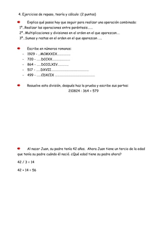 4. Ejercicios de repaso, teoría y cálculo: (2 puntos)
Explica qué pasos hay que seguir para realizar una operación combinada:
1º…Realizar las operaciones entre paréntesis…….
2º…Multiplicaciones y divisiones en el orden en el que aparezcan….
3º…Sumas y restas en el orden en el que aparezcan …..
Escribe en números romanos:
- 1929 - …MCMXXIX………………
- 720 - ……DCCXX……………………
- 864 - ……DCCCLXIV……………
- 517 - ……DXVII……………………………………………
- 499 - ……CDXCIX ………………………………………………
Resuelve esta división, después haz la prueba y escribe sus partes:
210824 : 364 = 579
Al nacer Juan, su padre tenía 42 años. Ahora Juan tiene un tercio de la edad
que tenía su padre cuándo él nació. ¿Qué edad tiene su padre ahora?
42 / 3 = 14
42 + 14 = 56
 