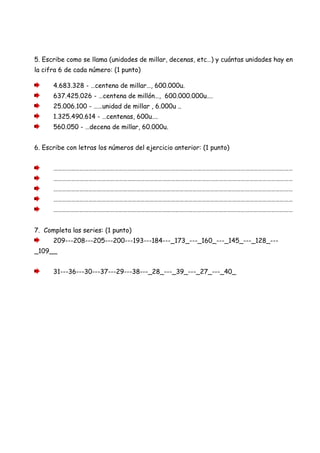 5. Escribe como se llama (unidades de millar, decenas, etc…) y cuántas unidades hay en
la cifra 6 de cada número: (1 punto)
4.683.328 - …centena de millar…, 600.000u.
637.425.026 - …centena de millón…, 600.000.000u….
25.006.100 - ……unidad de millar , 6.000u ..
1.325.490.614 - …centenas, 600u….
560.050 - …decena de millar, 60.000u.
6. Escribe con letras los números del ejercicio anterior: (1 punto)
…………………………………………………………………………………………………………………………………………………
…………………………………………………………………………………………………………………………………………………
…………………………………………………………………………………………………………………………………………………
…………………………………………………………………………………………………………………………………………………
…………………………………………………………………………………………………………………………………………………
7. Completa las series: (1 punto)
209---208---205---200---193---184---_173_---_160_---_145_---_128_---
_109__
31---36---30---37---29---38---_28_---_39_---_27_---_40_
 
