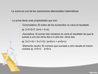 La suma es una de las operaciones elementales matemáticas.


La suma tiene unas propiedades que son:
         -Conmutativa: El orden de los sumandos no varía el resultado
         ej: 3+2=2+3 (a+b = b+a)
         -Asociativa: Al sumar tres números no varía el resultado de que le
         sumes a uno los otros dos o a otro los otros dos
         ej: 2+(1+3) = 3+(1+2) (a+b)+c = a+(b+c)
         -Elemento neutro: El número que sumado a otro resulta el mismo
         número ej: 3+0=3 a+0=a
 