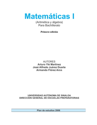 (Aritmética y álgebra)
Para Bachillerato
Matemáticas I
Primera edición
AUTORES
Arturo Ylé Martínez
José Alfredo Juárez Duarte
Armando Flórez Arco
UNIVERSIDAD AUTÓNOMA DE SINALOA
DIRECCIÓN GENERAL DE ESCUELAS PREPARATORIAS
Plan de estudios 2006
 