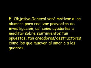 El Objetivo General será motivar a los
alumnos para realizar proyectos de
investigación, así como ayudarles a
meditar sobre sentimientos tan
opuestos, tan creadores/destructores
como los que mueven al amor o a las
guerras.
 