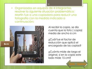 26

      • Organizados en equipos de 4 integrantes,
        resolver la siguiente situación problemática:
        Martín fue a una copiadora para reducir una
        fotografía con la medida indicada a
        continuación:
                                Al recibir la copia, se dio
                                cuenta que la foto ( copia)
                                media de ancho 6 cm

                                ¿Cuál fue el factor de
                                reducción que aplicó el
8cm
                                encargado de las copias?

                                ¿Cuánto mide de largo el
                                original, si en la copia este
                                lado mide 15 cm?

                                                  Inicio - Siguiente
 