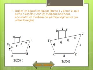 27



• Dadas las siguientes figuras (Barco 1 y Barco 2) que
  están a escala y con las medidas indicadas,
  encuentra las medidas de los otros segmentos (sin
  utilizar la regla).




                   Inicio - Siguiente
 
