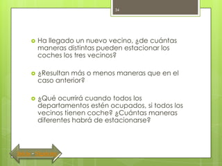 34




         Ha llegado un nuevo vecino, ¿de cuántas
          maneras distintas pueden estacionar los
          coches los tres vecinos?

         ¿Resultan más o menos maneras que en el
          caso anterior?

         ¿Qué ocurrirá cuando todos los
          departamentos estén ocupados, si todos los
          vecinos tienen coche? ¿Cuántas maneras
          diferentes habrá de estacionarse?



Inicio - Siguiente
 