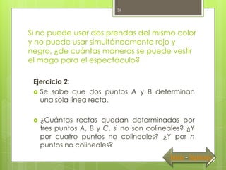 36




Si no puede usar dos prendas del mismo color
y no puede usar simultáneamente rojo y
negro, ¿de cuántas maneras se puede vestir
el mago para el espectáculo?

 Ejercicio 2:
  Se sabe que dos puntos A y B determinan
   una sola línea recta.

    ¿Cuántas rectas quedan determinadas por
     tres puntos A, B y C, si no son colineales? ¿Y
     por cuatro puntos no colineales? ¿Y por n
     puntos no colineales?
                                           Inicio - Siguiente
 
