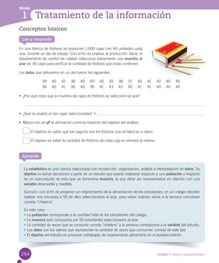 Módulo
Unidad 7 / Datos y probabilidades
1 Tratamiento de la información
Conceptos básicos
En	una	fábrica	de	fósforos	se	producen	1.000	cajas	con	40	unidades	cada	
una,	durante	un	día	de	trabajo.	Con	el	fin	de	analizar	la	producción	diaria,	el	
departamento	de	control	de	calidad	selecciona	diariamente	una	muestra al
azar	de	30	cajas	para	verificar	la	cantidad	de	fósforos	que	estas	contienen.
Los	datos	que	obtuvieron	en	un	día	fueron	los	siguientes:
39 40 42 38 40 40 40 39 38 37 40 41 42 40 40
40 40 41 36 40 36 41 43 43 40 41 41 40 40 40
•	 ¿Por	qué	crees	que	la	muestra	de	cajas	de	fósforos	se	seleccionó	al	azar?
•	 ¿Qué	se	analizó	en	las	cajas	seleccionadas?		 	
•	 Marca	con	un	 	la	afirmación	correcta	respecto	del	objetivo	del	análisis.
	El	objetivo	es	saber	qué	tan	seguros	son	los	fósforos	que	se	fabrican	a	diario.
	El	objetivo	es	saber	la	cantidad	de	fósforos	de	cada	caja	es	siempre	la	misma.
Lee y responde
La	estadística	es	una	ciencia	relacionada	con	recolección,	organización,	análisis	e	interpretación	de	datos.	Su	
objetivo	es	tomar	decisiones	a	partir	de	un	estudio	que	puede	realizarse	respecto	a	una	población	o	respecto	
de	un	subconjunto	de	esta	que	se	denomina	muestra,	la	que	debe	ser	representativa	en	relación	con	una	
variable	observable	y	medible.
Ejemplo:	con	el	fin	de	proponer	un	mejoramiento	de	la	alimentación	de	los	estudiantes,	en	un	colegio	deciden	
realizar	una	encuesta	a	50	de	ellos	seleccionados	al	azar,	para	saber	cuántas	veces	a	la	semana	consumen	
comida	“chatarra”.
En	este	caso:
•	La	población	corresponde	a	la	cantidad	total	de	los	estudiantes	del	colegio.
•	La	muestra	está	compuesta	por	50	estudiantes	seleccionados	al	azar.
•	La	cantidad	de	veces	que	se	consume	comida	"chatarra"	a	la	semana	corresponde	a	la	variable	del	estudio.
•	Los	datos	son	los	valores	que	representan	la	cantidad	de	veces	que	consumen	comida	de	este	tipo.
•	El	objetivo	del	estudio	es	proponer	estrategias	de	mejoramiento	alimenticio	en	el	establecimiento.
Aprende
264
 