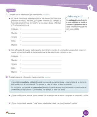 Reconocer elementos básicos de un estudio estadístico
1.	Completa	con	la	información	que	corresponda.	Interpretar
a.	 En	cierta	comuna	se	necesitan	conocer	los	distintos	deportes	que	
practican	las	niñas	y	los	niños,	para	poder	financiar	una	campaña	a	
favor	de	la	actividad	física.	Con	este	fin	se	encuestará	al	azar	a	70	niñas	
y	70	niños	de	la	comuna.
Población	 	
Muestra	 	
Variable	 	
Datos	 	
Objetivo	 	
b.	 Con	la	finalidad	de	mejorar	los	tiempos	de	atención	a	los	clientes	de	una	tienda,	sus	ejecutivos	proponen	
realizar	una	encuesta	a	60	de	las	personas	que	un	día	determinado	compran	en	ella.
Población	 	
Muestra	 	
Variable	 	
Datos	 	
Objetivo	 	
2.	Analiza	la	siguiente	información.	Luego,	responde.	Analizar
a.	 ¿Cómo	clasificarías	la	variable	“masa	corporal”	en	un	estudio	que	se	realiza	a	un	grupo	de	personas?	Justifica.
b.	 ¿Cómo	clasificarías	la	variable	“fruta”	en	un	estudio	relacionado	con	frutas	favoritas?	Justifica.
Practica
Una	variable	es	cualitativa	(atributos)	cuando	corresponde	a	una	descripción	o	característica	de	un	elemento	
de	la	población	o	de	una	muestra.	Por	ejemplo,	el	color	de	pelo	o	el	deporte	preferido.	
Por	otra	parte,	una	variable	es	cuantitativa	(numérica)	cuando	entrega	una	característica	cuantificable	de	
un	elemento	de	la	población	o	una	muestra.	Por	ejemplo,	la	edad	o	la	altura.
Unamuestraaleatoriaesaquellaquetiene
la misma posibilidad de ser escogida que
cualquierotraycuyoselementosdebenser
elegidosindependientementeunodeotros,
con la misma posibilidad.
¿Sabías que...?
265
 