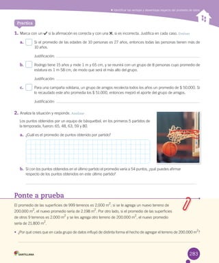 Identificar las ventajas y desventajas respecto del promedio de datos
1.	Marca	con	un	 	si	la	afirmación	es	correcta	y	con	una	 ,	si	es	incorrecta.	Justifica	en	cada	caso.	Evaluar
a.	 Si	el	promedio	de	las	edades	de	10	personas	es	27	años,	entonces	todas	las	personas	tienen	más	de	
10	años.
Justificación:	
b.	 Rodrigo	tiene	15	años	y	mide	1	m	y	65	cm,	y	se	reunirá	con	un	grupo	de	8	personas	cuyo	promedio	de	
estatura	es	1	m	58	cm,	de	modo	que	será	el	más	alto	del	grupo.	
Justificación:	
c.	 Para	una	campaña	solidaria,	un	grupo	de	amigos	recolecta	todos	los	años	un	promedio	de	$	50.000.	Si	
lo	recaudado	este	año	promedia	los	$	51.000,	entonces	mejoró	el	aporte	del	grupo	de	amigos.
Justificación:	
2.	Analiza	la	situación	y	responde.	Analizar
Los	puntos	obtenidos	por	un	equipo	de	básquetbol,	en	los	primeros	5	partidos	de	
la	temporada,	fueron:	65,	48,	63,	59	y	80.
a.	 ¿Cuál	es	el	promedio	de	puntos	obtenido	por	partido?
b.	 Si	con	los	puntos	obtenidos	en	el	último	partido	el	promedio	varía	a	54	puntos,	¿qué	puedes	afirmar	
respecto	de	los	puntos	obtenidos	en	este	último	partido?
Practica
Ponte a prueba
El	promedio	de	las	superficies	de	999	terrenos	es	2.000	m
2
;	si	se	le	agrega	un	nuevo	terreno	de	
200.000	m2
,	el	nuevo	promedio	sería	de	2.198	m
2
.	Por	otro	lado,	si	el	promedio	de	las	superficies	
de	otros	9	terrenos	es	2.000	m2
	y	se	les	agrega	otro	terreno	de	200.000	m
2
,	el	nuevo	promedio	
sería	de	21.800	m2
.
•	 ¿Por	qué	crees	que	en	cada	grupo	de	datos	influyó	de	distinta	forma	el	hecho	de	agregar	el	terreno	de	200.000	m2
?
283
 