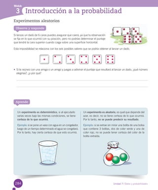 Módulo
Unidad 7 / Datos y probabilidades
3 Introducción a la probabilidad
Experimentos aleatorios
Si	lanzas	un	dado	de	6	caras	puedes	asegurar	que	caerá,	ya	que	tu	observación	
se	fija	en	lo	que	ocurrirá	con	su	posición,	pero	no	podrías	determinar	el	puntaje	
que	tendrá	la	cara	superior	cuando	caiga	sobre	una	superficie	horizontal.	
Esta	imposibilidad	se	relaciona	con	los	seis	posibles	valores	que	se	podría	obtener	al	lanzar	un	dado.
•	 Si	te	reúnes	con	una	amiga	o	un	amigo	y	juegas	a	adivinar	el	puntaje	que	resultará	al	lanzar	un	dado,	¿qué	número	
elegirías?,	¿y	por	qué?
Aprende
Un	experimento	es determinístico,	si	al	ejecutarlo	
varias	veces	bajo	las	mismas	condiciones,	se	tiene	
certeza de lo que ocurrirá.	
Ejemplo:	si	se	pone	un	vaso	con	agua	en	un	congelador,	
luego	de	un	tiempo	determinado	el	agua	se	congelará.	
Por	lo	tanto,	hay	cierta	certeza	de	que	esto	ocurrirá.
Un	experimento es aleatorio,	es	quel	que	depende	del	
azar,	es	decir,	no	se	tiene	certeza	de	lo	que	ocurrirá.	
Por	lo	tanto,	no se puede predecir su resultado.
Ejemplo: si	se	extrae	sin	mirar	una	bolita	de	una	bolsa	
que	contiene	3	bolitas,	dos	de	color	verde	y	una	de	
color	rojo,	no	se	puede	tener	certeza	del	color	de	la	
bolita	extraída.
Observa y responde
284
 