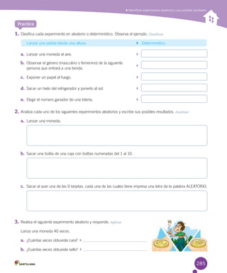 Identificar experimentos aleatorios y sus posibles resultados
1.	Clasifica	cada	experimento	en	aleatorio	o	determinístico.	Observa	el	ejemplo.	Clasificar
	 Lanzar	una	pelota	desde	una	altura.	 			Determinístico
a.	 Lanzar	una	moneda	al	aire.	 			
b.	 Observar	el	género	(masculino	o	femenino)	de	la	siguiente		
			
persona	que	entrará	a	una	tienda.
c.	 Exponer	un	papel	al	fuego.	 			
d.	 Sacar	un	hielo	del	refrigerador	y	ponerlo	al	sol.	 			
e.	 Elegir	el	número	ganador	de	una	lotería.	 			
2.	Analiza	cada	uno	de	los	siguientes	experimentos	aleatorios	y	escribe	sus	posibles	resultados.	Analizar
a.	 Lanzar	una	moneda.
b.	 Sacar	una	bolita	de	una	caja	con	bolitas	numeradas	del	1	al	10.
c.	 Sacar	al	azar	una	de	las	9	tarjetas,	cada	una	de	las	cuales	tiene	impresa	una	letra	de	la	palabra	ALEATORIO.
3.	Realiza	el	siguiente	experimento	aleatorio	y	responde.	Aplicar
Lanza	una	moneda	40	veces.
a.	 ¿Cuántas	veces	obtuviste	cara?		 	
b.	 ¿Cuántas	veces	obtuviste	sello?		 	
Practica
285
 