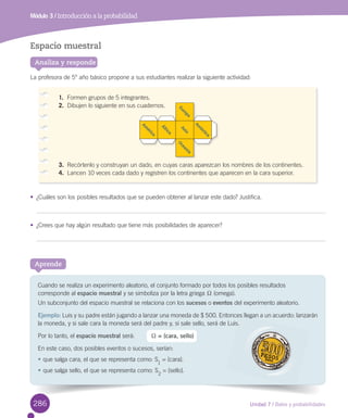 Unidad 7 / Datos y probabilidades
Módulo 3 / Introducción a la probabilidad
Cuando	se	realiza	un	experimento	aleatorio,	el	conjunto	formado	por	todos	los	posibles	resultados	
corresponde	al	espacio muestral	y	se	simboliza	por	la	letra	griega	X	(omega).
Un	subconjunto	del	espacio	muestral	se	relaciona	con	los	sucesos	o	eventos	del	experimento	aleatorio.
Ejemplo:	Luis	y	su	padre	están	jugando	a	lanzar	una	moneda	de	$	500.	Entonces	llegan	a	un	acuerdo:	lanzarán	
la	moneda,	y	si	sale	cara	la	moneda	será	del	padre	y,	si	sale	sello,	será	de	Luis.	
Por	lo	tanto,	el	espacio muestral	será:	
En	este	caso,	dos	posibles	eventos	o	sucesos,	serían:
•	que	salga	cara,	el	que	se	representa	como:	S1
	=	{cara}.
•	que	salga	sello,	el	que	se	representa	como:	S
2
	=	{sello}.
Aprende
Espacio muestral
La	profesora	de	5°	año	básico	propone	a	sus	estudiantes	realizar	la	siguiente	actividad:
•	 ¿Cuáles	son	los	posibles	resultados	que	se	pueden	obtener	al	lanzar	este	dado?	Justifica.
•	 ¿Crees	que	hay	algún	resultado	que	tiene	más	posibilidades	de	aparecer?
Analiza y responde
1.	 Formen	grupos	de	5	integrantes.
2.	 Dibujen	lo	siguiente	en	sus	cuadernos.
3.	 Recórtenlo	y	construyan	un	dado,	en	cuyas	caras	aparezcan	los	nombres	de	los	continentes.
4.	 Lancen	10	veces	cada	dado	y	registren	los	continentes	que	aparecen	en	la	cara	superior.	
cuadernos.
A
m
érica
Á
frica
A
sia
A
ntártica
O
ceanía
Europa
									X	= {cara, sello}
Entonces llegan
Luis.
286
 
