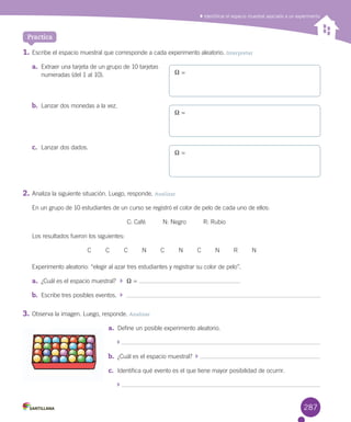 Identificar el espacio muestral asociado a un experimento
1.	Escribe	el	espacio	muestral	que	corresponde	a	cada	experimento	aleatorio.	Interpretar
a.	 Extraer	una	tarjeta	de	un	grupo	de	10	tarjetas	
numeradas	(del	1	al	10).
b.	 Lanzar	dos	monedas	a	la	vez.
c.	 Lanzar	dos	dados.
2.	Analiza	la	siguiente	situación.	Luego,	responde.	Analizar
En	un	grupo	de	10	estudiantes	de	un	curso	se	registró	el	color	de	pelo	de	cada	uno	de	ellos:
C:	Café										N:	Negro										R:	Rubio
Los	resultados	fueron	los	siguientes:
C C C N C N C N R N
Experimento	aleatorio:	“elegir	al	azar	tres	estudiantes	y	registrar	su	color	de	pelo”.
a.	 ¿Cuál	es	el	espacio	muestral?	 		X	=	
b.	 Escribe	tres	posibles	eventos.	 		
3.	Observa	la	imagen.	Luego,	responde.	Analizar
a.	 Define	un	posible	experimento	aleatorio.
	
b.	 ¿Cuál	es	el	espacio	muestral?		 	
c.	 Identifica	qué	evento	es	el	que	tiene	mayor	posibilidad	de	ocurrir.
	
Practica
X	=
X	=
X	=
287
 