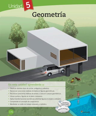 Unidad 5
En esta unidad aprenderás a:
• Clasificar	distintos	tipos	de	rectas,	polígonos	y	poliedros.
• Reconocer	posiciones	relativas	de	lados	en	figuras	geométricas.
• Reconocer	posiciones	relativas	de	aristas	y	caras	en	cuerpos	geométricos.
• Ubicar	puntos	y	figuras	en	el	plano	cartesiano.
• Aplicar	transformaciones	isométricas	a	distintas	figuras	en	el	plano	cartesiano.
• Comprender	el	concepto	de	congruencia.
• Manifestar	un	estilo	de	trabajo	ordenado	y	metódico.
Geometría
176
 