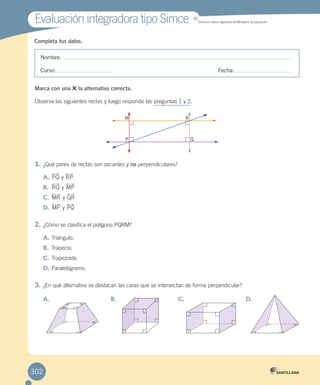 Completa tus datos.
Evaluación integradora tipo SimceEvaluación integradora tipo Simce MR
Simce es marca registrada del Ministerio de Educación.
Nombre:
Curso: Fecha:
Marca con una la alternativa correcta.
Observa las siguientes rectas y luego responde las preguntas 1 y 2.
1.	¿Qué pares de rectas son secantes y no perpendiculares?
A.	PQ y RP
B.	 RQ y MP
C.	 MR y QR
D.	 MP y PQ
2.	¿Cómo se clasifica el polígono PQRM?
A.	Triángulo.
B.	 Trapecio.
C.	Trapezoide.
D.	Paralelógramo.
3.	¿En qué alternativa se destacan las caras que se intersectan de forma perpendicular?
A.	 B.	 C.	 D.	
M R
P Q
302
 