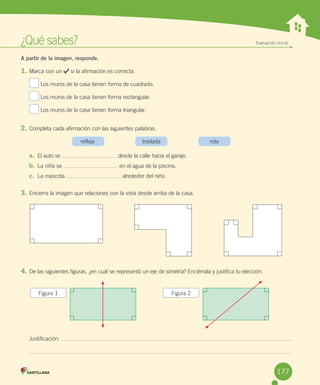 ¿Qué	sabes? Evaluación inicial
A partir de la imagen, responde.
1.	Marca	con	un	 	si	la	afirmación	es	correcta.
	Los	muros	de	la	casa	tienen	forma	de	cuadrado.
	Los	muros	de	la	casa	tienen	forma	rectangular.
	Los	muros	de	la	casa	tienen	forma	triangular.
2.	Completa	cada	afirmación	con	las	siguientes	palabras.
	 refleja	 traslada	 rota
a.	 El	auto	se	 	desde	la	calle	hacia	el	garaje.
b.	 La	niña	se	 	en	el	agua	de	la	piscina.
c.	 La	mascota	 	alrededor	del	niño.
3.	Encierra	la	imagen	que	relaciones	con	la	vista	desde	arriba	de	la	casa.
4.	De	las	siguientes	figuras,	¿en	cuál	se	representó	un	eje	de	simetría?	Enciérrala	y	justifica	tu	elección.
Justificación:	
Figura	1 Figura	2
177
 