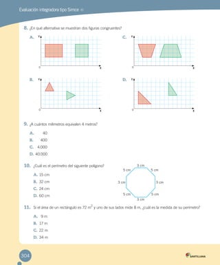 Evaluación integradora tipo Simce MR
8.	¿En qué alternativa se muestran dos figuras congruentes?
9.	¿A cuántos milímetros equivalen 4 metros?
A.	 40
B.	 400
C.	 4.000
D.	40.000
10.	 ¿Cuál es el perímetro del siguiente polígono?
A.	15 cm
B.	 32 cm
C.	24 cm
D.	60 cm
11.	 Si el área de un rectángulo es 72 m
2
y uno de sus lados mide 8 m, ¿cuál es la medida de su perímetro?
A.	 9 m
B.	 17 m
C.	22 m
D.	34 m
A.	
B.	
C.	
D.	
3 cm
3 cm
3 cm3 cm
5 cm
5 cm
5 cm
5 cm
0
0
0
0
Y Y
Y Y
X X
X X
304
 
