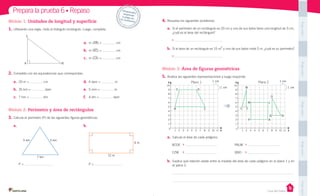Casa del Saber
Prepara la prueba 6 • Repaso
4.	Resuelve los siguientes problemas.
a.	 Si el perímetro de un rectángulo es 20 cm y uno de sus lados tiene una longitud de 3 cm,
¿cuál es el área del rectángulo?
b.	 Si el área de un rectángulo es 15 m
2
y uno de sus lados mide 5 m, ¿cuál es su perímetro?
Módulo 3: Área de figuras geométricas
5.	Analiza las siguientes representaciones y luego responde.
a.	 Calcula el área de cada polígono:
b.	 Explica qué relación existe entre la medida del área de cada polígono en el plano 1 y en
el plano 2.
Módulo 1: Unidades de longitud y superficie
1.	Utilizando una regla, mide el triángulo rectángulo. Luego, completa:
a.	 m (AB) = cm
b.	 m (BC) = cm
c.	 m (CA) = cm
2.	Completa con las equivalencias que correspondan.
Módulo 2: Perímetro y área de rectángulos
3.	Calcula el perímetro (P) de las siguientes figuras geométricas.
a.	
P =
b.	
P =
a.	 20 m = cm
b.	 35 km = dam
c.	 7 hm = dm
d.	 4 dam = m
e.	 5 mm = m
f.	 4 dm = dam
BCDE
CZW
PALM
QNO
Desprende,respondey	pega	en	tu	cuaderno
A
7 km
5 km5 km
B
C
12 m
4 m
10
9
8
7
6
5
4
3
2
1
1 2 3 4 5 6 7 8 9 10 11 X
0
Y
E
B
D
C
Plano 1 1 cm
1 cm
10
9
8
7
6
5
4
3
2
1
1 2 3 4 5 6 7 8 9 10 11 X
0
Y
W
C
M L
O
Q N
P A
Z
Plano 2 1 cm
1 cm
PegaaquíPegaaquíPegaaquíPegaaquíPegaaquí
 