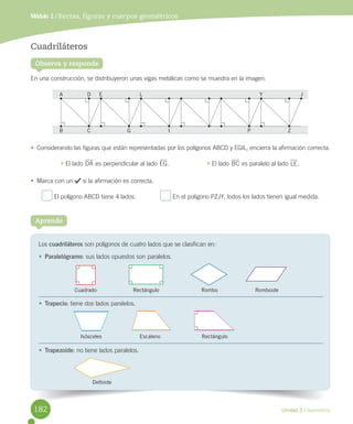 Unidad 5 / Geometría
Los	cuadriláteros	son	polígonos	de	cuatro	lados	que	se	clasifican	en:
Aprende
Observa y responde
Cuadriláteros
En	una	construcción,	se	distribuyeron	unas	vigas	metálicas	como	se	muestra	en	la	imagen.
•	 Considerando	las	figuras	que	están	representadas	por	los	polígonos	ABCD	y	EGIL,	encierra	la	afirmación	correcta.
	El	lado	DA	es	perpendicular	al	lado	EG.																						 	El	lado	BC	es	paralelo	al	lado	LE.
•	 Marca	con	un	 	si	la	afirmación	es	correcta.
	El	polígono	ABCD	tiene	4	lados.														 	En	el	polígono	PZJY,	todos	los	lados	tienen	igual	medida.
Módulo 1 / Rectas, figuras y cuerpos geométricos
•	 Paralelógramo:	sus	lados	opuestos	son	paralelos.	
•	 Trapecio:	tiene	dos	lados	paralelos.
•	 Trapezoide:	no	tiene	lados	paralelos.
Deltoide
Isósceles Escaleno Rectángulo
Cuadrado Rectángulo Rombo Romboide
A
B C G I P Z
D E L Y J
182
 