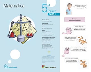 Matemática
básico5°
TOMO II
El Centro Félix Klein de la UNIVERSIDAD
DE SANTIAGO DE CHILE, ha revisado
y validado la propuesta didáctica de las
páginas de resolución de problemas
basadas en el Método Gráfico Singapur
propuestas en los textos de Matemática
del proyecto Casa del Saber de Editorial
Santillana.
¿Qué pasos me permiten
resolver de manera
ordenada un problema?
Dirección editorial
Prof. Rodolfo Hidalgo Caprile
Jefatura de área
Mg. Cristian Gúmera Valenzuela
Edición
Mg. Patricio Loyola Martínez
Autoría
Prof. Jaime Ávila Hidalgo
Prof. Cristina Fuenzalida Guzmán
Prof. María José Jiménez Robledo
Prof. Paola Ramírez González
Asesoría pedagógica y de contenidos
Dra. Elizabeth Montoya Delgadillo
Dr. Raimundo Olfos Ayarza
Prof. Paula Vigar Robles
Prof. Pedro Marchant Olea
Asesoría en didáctica
Dra. Lorena Espinoza Salfate
Dr. Joaquim Barbé Farré
Mg. Enrique González Laussube
Prof. Dinko Mitrovich García
Primero, debes leer y
comprender la situación y la
pregunta asociada a ella.
Luego, debes seleccionar
los datos que te permitan
responder la pregunta.
Una vez seleccionados los datos,
encontrarás la solución del
problema utilizando una estrategia.
Finalmente, debes comprobar
la solución y responder
la pregunta del problema.
Pasos para
Resolver problemas
 