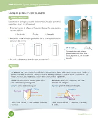 Unidad 5 / Geometría
Observa y responde
Cuerpos geométricos: poliedros
Los	edificios	de	la	imagen	se	pueden	relacionar	con	un	cuerpo	geométrico	
cuyas	bases	tienen	forma	hexagonal.
•	 Encierra	el	nombre	de	la	figura	con	la	que	se	relacionan	las	caras	laterales	
de	estos	edificios.
	Rectángulo															 	Rombo															 	Cuadrado
•	 Marca	con	un	 	el	cuerpo	geométrico	con	el	cual	representarías	la	
estructura	del	edificio.
•	 En	total,	¿cuántas	caras	tiene	el	cuerpo	representado?		 	
Módulo 1 / Rectas, figuras y cuerpos geométricos
Los	poliedros	son	cuerpos	geométricos	limitados	solo	por	caras	planas	poligonales	que	pueden	ser	basales	o	
laterales.	Los	lados	de	las	caras	corresponden	a	las	aristas	y	la	intersección	de	las	aristas	corresponde	a	los	
vértices.	Además,	los	poliedros	se	pueden	clasificar	en	prismas	o	pirámides.
Aprende
Pirámides:	tienen	una	cara	basal	y	sus	caras	
laterales	son	triángulos.
Ejemplo: pirámide	de	base	rectangular.
Tiene	4	caras	laterales,	1	cara	basal,	5	vértices	y	
8	aristas.
Prismas:	tienen	dos	caras	basales	iguales	y	sus	
caras	laterales	son	paralelógramos.
Ejemplo: prisma	de	base	triangular.
Tiene	2	caras	basales,	3	caras	laterales,	6	vértices	
y	9	aristas.
Vértice Vértice
Arista
Cara basal
Cara basal
Cara lateral
Cara
lateral
Arista
Por convención, las caras de un cuerpo
geométrico pueden clasificarse en basales o
laterales, dependiendo del punto de vista del
observador.
Ojo con...
184
 