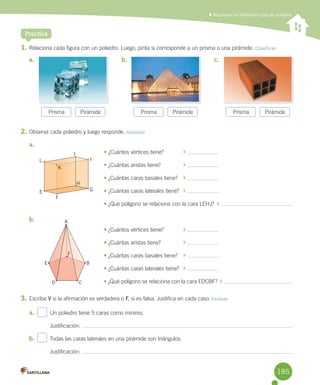 Practica
	Reconocer los diferentes tipos de poliedros
1.	Relaciona	cada	figura	con	un	poliedro.	Luego,	pinta	si	corresponde	a	un	prisma	o	una	pirámide.	Clasificar
2.	Observa	cada	poliedro	y	luego	responde. Analizar
a.	
	 •	¿Cuántos	vértices	tiene?	 	
	 •	¿Cuántas	aristas	tiene?	 	
	 •	¿Cuántas	caras	basales	tiene?	 	
	 •	¿Cuántas	caras	laterales	tiene?		 	
	 •	¿Qué	polígono	se	relaciona	con	la	cara	LEHJ?		 	
b.	 	
	 •	¿Cuántos	vértices	tiene?	 	
	 •	¿Cuántas	aristas	tiene?	 	
	 •	¿Cuántas	caras	basales	tiene?	 	
	 •	¿Cuántas	caras	laterales	tiene?	 	
	 •	¿Qué	polígono	se	relaciona	con	la	cara	EDCBF?		 	
3.	Escribe	V	si	la	afirmación	es	verdadera	o	F,	si	es	falsa.	Justifica	en	cada	caso. Evaluar
a.	 		 Un	poliedro	tiene	5	caras	como	mínimo.
Justificación:	
b.	 		 Todas	las	caras	laterales	en	una	pirámide	son	triángulos.
Justificación:	
Prisma Pirámide Prisma Pirámide Prisma Pirámide
a.	 b.	 c.	
E
D C
A
F
B
E
L
K
F
G
I
H
J
185
 