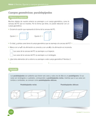 Unidad 5 / Geometría
Los	paralelepípedos	son	poliedros	que	tienen	seis	caras	y	cada	una	de	ellas	es	un	paralelógramo.	Si	sus	
caras	son	rectángulos	o	cuadrados,	corresponden	a	paralelepípedos rectos;	mientras	que	si	sus	caras	son	
rombos	o	romboides,	se	conocen	como	paralelepípedos oblicuos.
Aprende
Cuerpos geométricos: paralelepípedos
Muchos	objetos	de	nuestro	entorno	se	asemejan	a	un	cuerpo	geométrico,	como	la	
carcasa	del	PC	que	se	muestra.	Por	la	forma	que	tiene,	se	puede	relacionar	con	un	
cuerpo	geométrico.
•	 Encierra	la	opción	que	representa	la	forma	de	la	carcasa	del	PC.
Opción	1		 																																			Opción	2		
•	 En	total,	¿cuántas	caras	tiene	el	cuerpo	geométrico	que	se	asemeja	a	la	carcasa	del	PC?		 	
•	 Marca	con	un	 	si	la	afirmación	es	correcta	y	con	una	 ,	si	la	afirmación	es	incorrecta.
	Las	caras	de	la	carcasa	del	PC	se	asemejan	a	un	trapecio.
	Las	caras	de	la	carcasa	del	PC	se	asemejan	a	un	rectángulo.
•	 ¿Qué	otros	elementos	de	tu	entorno	se	asemejan	a	este	cuerpo	geométrico?	Nombra	2.
	 												 	
Módulo 1 / Rectas, figuras y cuerpos geométricos
Paralelepípedos oblicuosParalelepípedos rectos
Observa y responde
186
 