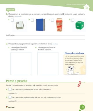 Practica
1.	Marca	con	un	 	los	objetos	que	se	asemejen	a	un	paralelepípedo,	y	con	una	 ,	los	que	no.	Luego,	justifica	tu	
elección.	Reconocer
Justificación:	
2.	Dibuja	cada	cuerpo	geométrico,	según	las	características	dadas.	Analizar
	Analizar distintos paralelepípedos
a.	 b.	 c.	 d.	
a.	 Paralelepípedo	recto	de	
6	caras	y	8	vértices.
b.	 Paralelepípedo	oblicuo	de	
8	vértices	y	6	caras.
Ponte a prueba
Escribe	V	si	la	afirmación	es	verdadera	o	F,	si	es	falsa.	Justifica	tu	respuesta.
a.	 	 Las	caras	de	un	paralelepípedo	no	son	solo	cuadriláteros.
	 Justificación:	
b.	 	 Las	caras	de	los	paralelepípedos	oblicuos	son	solo	rombos	y	romboides.
	 Justificación:	 	
Educando en valores
Una vez que el computador pierde
su vida útil, sus piezas se pueden
reciclar; de esta forma se les da
una nueva utilidad y se evita que
dañen el entorno.
187
 