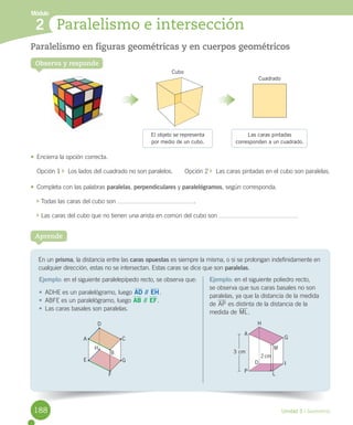 Módulo
Unidad 5 / Geometría
En	un	prisma,	la	distancia	entre	las	caras opuestas	es	siempre	la	misma,	o	si	se	prolongan	indefinidamente	en	
cualquier	dirección,	estas	no	se	intersectan.	Estas	caras	se	dice	que	son	paralelas.
Aprende
Ejemplo:	en	el	siguiente	paralelepípedo	recto,	se	observa	que:
•	 ADHE	es	un	paralelógramo,	luego	AD // EH.
•	 ABFE	es	un	paralelógramo,	luego	AB // EF.
•	 Las	caras	basales	son	paralelas.
Ejemplo:	en	el	siguiente	poliedro	recto,	
se	observa	que	sus	caras	basales	no	son	
paralelas,	ya	que	la	distancia	de	la	medida	
de	AP	es	distinta	de	la	distancia	de	la	
medida	de	ML.
2 Paralelismo e intersección
Observa y responde
Paralelismo en figuras geométricas y en cuerpos geométricos
•	 Encierra	la	opción	correcta.
Opción	1	 		Los	lados	del	cuadrado	no	son	paralelos.							Opción	2	 		Las	caras	pintadas	en	el	cubo	son	paralelas.
•	 Completa	con	las	palabras paralelas,	perpendiculares	y	paralelógramos,	según	corresponda.
	Todas	las	caras	del	cubo	son	 .
	Las	caras	del	cubo	que	no	tienen	una	arista	en	común	del	cubo	son	 .
A
E G
C
D
F
H
B
El objeto se representa
por medio de un cubo.
Cubo
Cuadrado
Las caras pintadas
corresponden a un cuadrado.
A
P
D
L
I
M
G
H
3 cm
2 cm
188
 