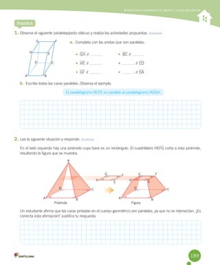 Reconocer el paralelismo en figuras y cuerpos geométricos
Practica
1.	Observa	el	siguiente	paralelepípedo	oblicuo	y	realiza	las	actividades	propuestas.	Analizar
a.	 Completa	con	las	aristas	que	son	paralelas.
•	 GH	//	 	
•	 HE	//	 	
•	 GF	//	 	
•	 BC	//	 	
•	 	//	CD	
•	 	//	DA	
b.	 Escribe	todas	las	caras	paralelas.	Observa	el	ejemplo.
El	paralelógramo	BCFE	es	paralelo	al	paralelógramo	ADGH.
2.	Lee	la	siguiente	situación	y	responde.	Analizar
En	el	lado	izquierdo	hay	una	pirámide	cuya	base	es	un	rectángulo.	El	cuadrilátero	HEFG	corta	a	esta	pirámide,	
resultando	la	figura	que	se	muestra.
Un	estudiante	afirma	que	las	caras	pintadas	en	el	cuerpo	geométrico	son	paralelas,	ya	que	no	se	intersectan.	¿Es	
correcta	esta	afirmación?	Justifica	tu	respuesta.
H
A
E
B
F
C
G
D
A B
CD
A B
CD
K
H H
E E
F FG G
Pirámide Figura
189
 