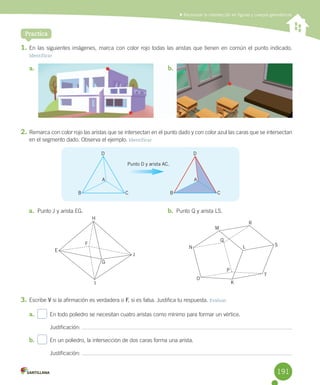 Practica
	Reconocer la intersección en figuras y cuerpos geométricos
1.	En	las	siguientes	imágenes,	marca	con	color	rojo	todas	las	aristas	que	tienen	en	común	el	punto	indicado.
Identificar
2.	Remarca	con	color	rojo	las	aristas	que	se	intersectan	en	el	punto	dado	y	con	color	azul	las	caras	que	se	intersectan	
en	el	segmento	dado.	Observa	el	ejemplo.	Identificar
3.	Escribe	V	si	la	afirmación	es	verdadera	o	F,	si	es	falsa.	Justifica	tu	respuesta.	Evaluar
a.	 		 En	todo	poliedro	se	necesitan	cuatro	aristas	como	mínimo	para	formar	un	vértice.
Justificación:	
b.	 		 En	un	poliedro,	la	intersección	de	dos	caras	forma	una	arista.
Justificación:	
a.	 b.	
a.	 Punto	J	y	arista	EG. b.	 Punto	Q	y	arista	LS.
D D
B BC C
A A
M
R
SL
T
K
O
N
Q
P
H
E
J
I
G
F
Punto D y arista AC.
b.	
191
 