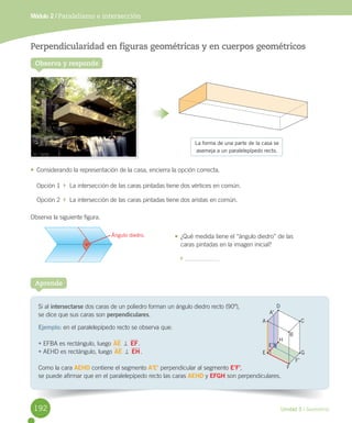 Unidad 5 / Geometría
Módulo 2 / Paralelismo e intersección
Si	al	intersectarse	dos	caras	de	un	poliedro	forman	un	ángulo	diedro	recto	(90º),
se	dice	que	sus	caras	son	perpendiculares.
Ejemplo:	en	el	paralelepípedo	recto	se	observa	que:
•	EFBA	es	rectángulo,	luego	AE	=	EF.
•	AEHD	es	rectángulo,	luego	AE	=	EH.
Como	la	cara	AEHD	contiene	el	segmento	A’E’	perpendicular	al	segmento	E’F’,
se	puede	afirmar	que	en	el	paralelepípedo	recto	las	caras	AEHD	y	EFGH	son	perpendiculares.
Aprende
Observa y responde
Perpendicularidad en figuras geométricas y en cuerpos geométricos
•	 Considerando	la	representación	de	la	casa,	encierra	la	opción	correcta.
Opción	1		 		La	intersección	de	las	caras	pintadas	tiene	dos	vértices	en	común.
Opción	2		 		La	intersección	de	las	caras	pintadas	tiene	dos	aristas	en	común.
Observa	la	siguiente	figura.
¿Qué	medida	tiene	el	“ángulo	diedro”	de	las	
caras	pintadas	en	la	imagen	inicial?
	
A
A’
E
E’
G
C
D
F
F’
H
B
La forma de una parte de la casa se
asemeja a un paralelepípedo recto.
Ángulo diedro. •	
192
 