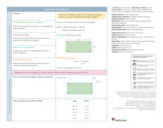 Resolución de problemas
Problema
Pregunta: Se necesita conocer el ancho del rectángulo.
Datos: El área del rectángulo es 36 cm2
.
El largo del rectángulo mide 9 cm.
Estrategia: Representación gráfica.
Comprobación y respuesta:
(9 • x) cm2
= 36 cm2
x = 4
El ancho del rectángulo mide 4 cm.
PasosPaRaResolveRsituacionesPRoblema
Comprensión de la situación y la pregunta
Explica con tus palabras la situación y la interrogante que
debes responder.
Selección de los datos
Selecciona solo aquellos datos de la situación que te
permitan dar respuesta a la pregunta.
Utilización de una estrategia
En esta etapa, busca una estrategia para resolver la
situación problema.
Comprobación y respuesta
Analiza la solución encontrada y responde en forma
completa la pregunta del problema.
estRategiasPaRaResolveRPRoblemas
Puedes seleccionar la estrategia que te facilite resolver el problema. Aquí, te presentamos algunas de ellas.
Hacer una representación gráfica utilizando cuadrículas Se tienen 36 .
Hacer una lista con las posibles medidas
El área de un rectángulo es 36 cm2
. Si el largo del rectángulo
mide 9 cm, ¿cuál es la medida del ancho del rectángulo?
Largo Ancho
36 cm 1 cm
18 cm 2 cm
12 cm 3 cm
9 cm 4 cm
6 cm 6 cm
1 cm
1 cm
9 cm
x cm
El Tomo II del material didáctico Matemática 5º básico, proyecto
Casa del Saber, es una obra colectiva, creada y diseñada por el
Departamento de Investigaciones Educativas de Editorial Santillana.
Dirección editorial: Rodolfo Hidalgo Caprile
Subdirección de contenidos: Ana María Anwandter Rodríguez
Asistente de edición: Eder Pinto Marín
Solucionario: Daniela Castro Salazar, Catalina Sepúlveda Pavez,
Aldo Ramírez Marchant
Corrección de estilo: Patricio Varetto Cabré
Documentación: Paulina Novoa Venturino, Cristian Bustos Chavarría
Gestión autorizaciones: María Cecilia Mery Zúñiga
Subdirección de arte: María Verónica Román Soto
Jefatura de arte: Raúl Urbano Cornejo
Diseño y diagramación: Ximena Moncada Lomeña, Daniel Monetta
Moscoso
Ilustraciones: Alejandro Rojas Contreras, Sergio Lantadilla Munizaga,
Sergio Quijada Valdés, Carlos Herrera Portilla
Fotografías: Archivo Santillana
Cubierta: Alfredo Galdames Cid
Ilustración de cubierta: Sandra Caloguerea Alarcón
Producción: Germán Urrutia Garín
Quedan rigurosamente prohibidas, sin la autorización escrita de los titulares
del “Copyright”, bajo las sanciones establecidas en las leyes, la reproducción total
o parcial de esta obra por cualquier medio o procedimiento, comprendidos
la reprografía y el tratamiento informático, y la distribución en ejemplares
de ella mediante alquiler o préstamo público.
© 2013, by Santillana del Pacífico S.A. de Ediciones.
Dr. Aníbal Ariztía 1444, Providencia, Santiago (Chile).
PRINTED IN CHILE. Impreso en Chile por Quad/Graphics
ISBN: 978-956-15-2138-4 – Inscripción N° 218.133
www.santillana.cl info@santillana.cl
SANTILLANA® es una marca registrada de Grupo Santillana de Ediciones, S.L.
Todos los derechos reservados.
El texto escolar que tienes en tus manos es
mucho más que un buen texto:
Plataforma en línea disponible 24 horas al día con
recursos digitales innovadores para docentes,
estudiantes y familias.
2.240 horas de investigación y análisis para la
elaboración de esta sólida propuesta educativa.
Más de 40 años de experiencia al servicio de la
educación de calidad en Chile.
320 profesionales de primer nivel pensando día a
día en cómo mejorar la educación de nuestro país.
Múltiples alianzas con organizaciones relacionadas
con la educación, la cultura y la vida saludable.
Más de 600 seminarios y capacitaciones anuales
para docentes a lo largo de todo el país.
Comprometidos socialmente con el futuro de más
de 25.000 niños y niñas chilenos, pertenecientes a
nuestra red de responsabilidad social.
 