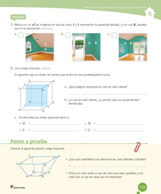 Practica
	Reconocer la perpendicularidad en figuras y cuerpos geométricos
1.	Marca	con	un	 	las	imágenes	en	que	las	caras	A	y	B	representan	la	perpendicularidad,	y	con	una	 ,	aquellas	
que	no	la	representan.	Reconocer
2.	Lee	y	luego	responde.	Analizar
El	siguiente	cubo	se	divide,	de	manera	que	se	forman	dos	paralelepípedos	rectos.
a.	 ¿Qué	polígono	representa	la	cara	de	color	celeste?
b.	 La	cara	de	color	celeste,	¿a	cuántas	caras	es	perpendicular?	
Remárcalas.
c.	 Escribe	todas	las	aristas	perpendiculares	a:
Ponte a prueba
Observa	el	siguiente	poliedro,	luego	responde:
•	 ¿Con	qué	cuadriláteros	se	relacionan	las	caras	laterales	y	basales?
	
•	 Pinta	con	color	verde	un	par	de	caras	que	sean	paralelas	y	con	
color	azul	un	par	de	caras	que	se	intersecten.
•	 KL	 	 	
•	 IJ 	 	 	
•	 JK	 	 	
•	 LI 	 	 	
a.	 b.	 c.	
F
L
E H
K
G
B
CD
I
J
A
A B
C
H
GF
E
D
AA BA B
B
193
 