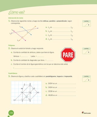 ¿Cómo	vas?
Intersección de rectas
1.	Observa	las	siguientes	rectas	y	luego	escribe	oblicua,	paralela	o	perpendicular,	según	
corresponda.
Polígonos
2.	Observa	la	señal	de	tránsito	y	luego	responde.
a.	 Escribe	la	cantidad	de	vértices	y	lados	que	tiene	la	figura.
Vértices		 	 						Lados		 	
b.	 Escribe	la	cantidad	de	diagonales	que	tiene.		 	
c.	 Escribe	el	nombre	de	la	figura	geométrica	con	la	que	se	relaciona	esta	señal.
	
Cuadriláteros
3.	Observa	la	figura	y	clasifica	cada	cuadrilátero	en	paralelógramo,	trapecio	o	trapezoide.
puntos
4
puntos
4
puntos
4
a.	 L1
	es	 	L2
.
b.	 L3
	es	 	L1
.
c.	 L4	es	 	L3.
d.	 L2
	es	 	L4
.
a.	 EADH	es	un	 .
b.	 CADH	es	un	 .
c.	 CEDB	es	un	 .
d.	 HBJW	es	un	 .
AE
G
V
B
D
F
J
W
H
C
L2
L1
L3
L4
194
 